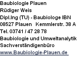 Baubiologie Plauen
Rüdiger Weis   
Dipl.Ing (TU) - Baubiologe IBN
08527 Plauen   Kemmlerstr. 38 A
Tel. 03741 / 47 28 78
Baubiologie und Umweltanalytik
Sachverständigenbüro
www.Baubiologie-Plauen.de 